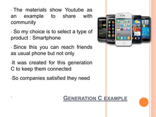GENERATION C EXAMPLE
• The materials show Youtube as
an example to share with
community
• So my choice is to select a type of
product : Smartphone
• Since this you can reach friends
as usual phone but not only
•It was created for this generation
C to keep them connected
•So companies satisfied they need
•
 