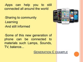 •Apps can help you to still
connected all around the world
•Sharing to community
•Learning
•And still informed
•Some of this new generation of
phone can be connected to
materials such Lamps, Sounds,
TV, balance...
GENERATION C EXAMPLE
 