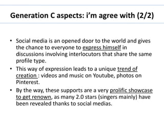 Generation C aspects: i’m agree with (2/2) 
• Social media is an opened door to the world and gives 
the chance to everyone to express himself in 
discussions involving interlocutors that share the same 
profile type. 
• This way of expression leads to a unique trend of 
creation : videos and music on Youtube, photos on 
Pinterest. 
• By the way, these supports are a very prolific showcase 
to get renown, as many 2.0 stars (singers mainly) have 
been revealed thanks to social medias. 
 