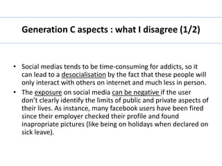 Generation C aspects : what I disagree (1/2) 
• Social medias tends to be time-consuming for addicts, so it 
can lead to a desocialisation by the fact that these people will 
only interact with others on internet and much less in person. 
• The exposure on social media can be negative if the user 
don’t clearly identify the limits of public and private aspects of 
their lives. As instance, many facebook users have been fired 
since their employer checked their profile and found 
inapropriate pictures (like being on holidays when declared on 
sick leave). 
 