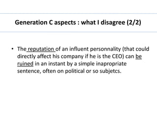 Generation C aspects : what I disagree (2/2) 
• The reputation of an influent personnality (that could 
directly affect his company if he is the CEO) can be 
ruined in an instant by a simple inapropriate 
sentence, often on political or so subjetcs. 
 