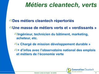 Cleantech ,moteur de l'emploi : les réalités 10
Métiers cleantech, verts
Des métiers cleantech répertoriés
Une masse de métiers verts et « verdissants »
Ingénieur, technicien du bâtiment, marketing,
acheteur, etc.
« Chargé de mission développement durable »
+ d’infos avec l’observatoire national des emplois
et métiers de l’économie verte
 