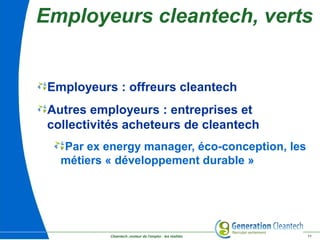 Cleantech ,moteur de l'emploi : les réalités 11
Employeurs cleantech, verts
Employeurs : offreurs cleantech
Autres employeurs : entreprises et
collectivités acheteurs de cleantech
Par ex energy manager, éco-conception, les
métiers « développement durable »
 