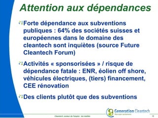 Cleantech ,moteur de l'emploi : les réalités 13
Attention aux dépendances
Forte dépendance aux subventions
publiques : 64% des sociétés suisses et
européennes dans le domaine des
cleantech sont inquiètes (source Future
Cleantech Forum)
Activités « sponsorisées » / risque de
dépendance fatale : ENR, éolien off shore,
véhicules électriques, (tiers) financement,
CEE rénovation
Des clients plutôt que des subventions
 