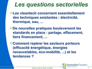 Cleantech ,moteur de l'emploi : les réalités 2
Les cleantech concernent essentiellement
des techniques existantes : électricité,
thermique, eau, ...
De nouvelles pratiques bouleversent les
standards en place : partage, effacement,
tiers financement, ...
Comment repérer les secteurs porteurs
(efficacité énergétique, énergies
renouvelables, éco-mobilité, ...) et les
tendances ?
Les questions sectorielles
 