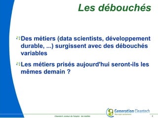 Cleantech ,moteur de l'emploi : les réalités 3
Des métiers (data scientists, développement
durable, ...) surgissent avec des débouchés
variables
Les métiers prisés aujourd'hui seront-ils les
mêmes demain ?
Les débouchés
 