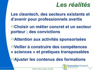Cleantech ,moteur de l'emploi : les réalités 31
Les réalités
Les cleantech, des secteurs existants et
d’avenir pour professionnels avertis
Choisir un métier concret et un secteur
porteur ; des convictions
Attention aux activités sponsorisées
Veiller à construire des compétences
« sciences » et pratiques transposables
Ajuster les contenus des formations
 