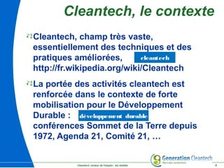 Cleantech ,moteur de l'emploi : les réalités 8
Cleantech, le contexte
Cleantech, champ très vaste,
essentiellement des techniques et des
pratiques améliorées,
http://fr.wikipedia.org/wiki/Cleantech
La portée des activités cleantech est
renforcée dans le contexte de forte
mobilisation pour le Développement
Durable :
conférences Sommet de la Terre depuis
1972, Agenda 21, Comité 21, …
cleantech
développement durable
 
