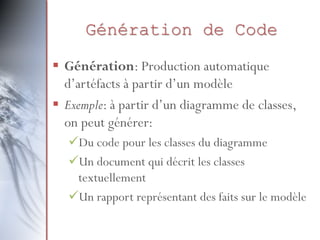 Génération de Code
 Génération: Production automatique
d’artéfacts à partir d’un modèle
 Exemple: à partir d’un diagramme de classes,
on peut générer:
Du code pour les classes du diagramme
Un document qui décrit les classes
textuellement
Un rapport représentant des faits sur le modèle
 