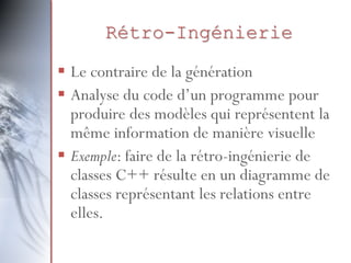 Rétro-Ingénierie
 Le contraire de la génération
 Analyse du code d’un programme pour
produire des modèles qui représentent la
même information de manière visuelle
 Exemple: faire de la rétro-ingénierie de
classes C++ résulte en un diagramme de
classes représentant les relations entre
elles.
 