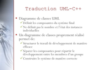 Traduction UML-C++
 Diagramme de classes UML
Définit les composantes du système final
Ne définit pas le nombre et l’état des instances
individuelles
 Un diagramme de classes proprement réalisé
permet de:
Structurer le travail de développement de manière
efficace
Séparer les composantes pour répartir le
développement entre les membres d’un groupe
Construire le système de manière correcte
 