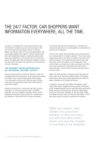 THE 24/7 FACTOR: CAR SHOPPERS WANT
INFORMATION EVERYWHERE, ALL THE TIME.
This year, on average 97% of all consumers are using
the Internet to research cars and service options. But
the “most important information source” is still the
dealer, according to 55% of the survey respondents. Not
surprisingly, dealers rank higher in mature markets (with
their well-established industry model) and among older
consumers (aged 50+), who bought their first cars long
before the digital age. But just because shoppers come to
the showroom, the sale is not assured: only 6% said they
visit just one dealer.
THE INTERNET TURNS SHOPPING INTO
AN “ANYWHERE, ANYTIME” ACTIVITY
Among consumers who include the Internet in their car
shopping experience (everyone, for all practical purposes),
the majority use a search engine (52% cited Google
or an equivalent), up from only 39% last year. Chinese
consumers are the leaders here (64%), with Russians
close behind (62%).
Inside the online world, consumers use many sources
(see Figure 1). Fifty-four percent check out OEMs’
websites; 52% go to dealers’ websites. Clearly, these
websites are excellent opportunities for manufacturers
and dealers to “strut their stuff” and allow shoppers
to compare vehicles and configurations, calculate and
compare sticker prices, and put together a customized car
using a car configurator.
In fact, when asked what information was most important
on a manufacturer’s or dealer’s website, 71% of the survey
respondents said a “full range of product information and
vehicle selection.” Fifty-seven percent want to see retail
list prices, while 44% expect a car configurator. Forty
percent seek out reviews from other customers, and 38%
use a cost calculator to understand their total cost of
ownership (e.g., monthly financing payments and annual
running costs).
While only 22% selected a “personal online assistant for
video chat” as an important website option, this added-
value option seems like a good opportunity for sellers to
begin a dialogue with prospective buyers.
In addition, consumers visit OEMs’ and dealers’ social
media sites (which suggests the importance of having an
active, engaging presence) and read third-party automotive
blogs, forums and discussions, as well as independent
consumer information websites. At the very least, OEMs
and dealers should make sure that the information on their
own sites is easy to access, accurate and complete.
OEMs and dealers need
visibility into consumers’
behavior so they can reach
out with information when,
where, and how the shopper
is most likely to be receptive.
12 CARS ONLINE 2014: GENERATION CONNECTED
 
