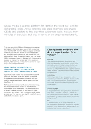 The news is good for OEMs and dealers since they can
participate in the social space and, in fact, consumers
want them to: 85% of online shoppers expect to interact
with manufacturers and dealers on social media sites.
For younger buyers (aged 18-34), this number hits 92%.
Almost a third of the survey respondents said they expect
OEMs and dealers to start a dialogue with shoppers who
express an interest in a vehicle; later in the customer
lifecycle, 42% said they want customer service via social
media from OEMs and dealers.
WHAT KIND OF INFORMATION DO
SHOPPERS EXPECT TO FIND ON THE
SOCIAL SITES OF OEMS AND DEALERS?
Specifically, 40% want to find news about brands and
products; 39% want OEMs and dealers to respond
to reviews and user-generated comments; and 38%
look for sales and aftersales special deals and offers
(see Figure 4).
Perhaps even more importantly, consumers read blogs,
forums and discussions posted on manufacturers’
and dealers’ social media sites. This is especially true
in growth markets, probably for two reasons: These
consumers lack a history with a conventional car-buying
process and they are, as a rule, slightly more tech savvy,
so that Internet use is a given.
Social media is a great platform for “getting the word out” and for
generating leads. Active listening and data analytics can enable
OEMs and dealers to find out what customers want, not just from
vehicles or services, but also in terms of an ongoing relationship.
16 CARS ONLINE 2014: GENERATION CONNECTED
Looking ahead five years, how
do you expect to shop for a
vehicle?
RUSSIA	
“We need an independent, specialized and
trustworthy website, which would contain most
vehicle brands with real photos and video test-
drive results, as well as approximate prices,
articles by independent industry experts, and real
users’ reviews. The site could include hyperlinks
to dealerships.”
GERMANY
“Internet portals will give shoppers a wider,
more transparent choice. Multiple dealers could
offer cars on these platforms, and shoppers
could look at and compare many vehicles from
many dealers.”
SOUTH KOREA	
“I imagine shopping through a smart phone app
with which I can take a photo of a vehicle on
the road and it automatically links me to the car
details such as brand, model, year of production
and price etc.”
US
“I think there will be no more sales reps at
car dealerships. Everything will be done online or
at kiosks at the dealership. A few people will be
available to answer any questions.”
 