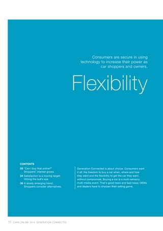 Generation Connected is about choice. Consumers want
it all: the freedom to buy a car when, where and how
they want and the flexibility to get the car they want,
without compromise. Buying a car is a multi-sensory,
multi-media event. That’s good news and bad news: OEMs
and dealers have to sharpen their selling game.
20	“Can I buy that online?”
Shoppers’ interest grows.
24	Satisfaction is a moving target:
Hitting the bull’s eye.
30	A slowly emerging trend:
Shoppers consider alternatives.
CONTENTS
Consumers are secure in using
technology to increase their power as
car shoppers and owners.
Flexibility
18 CARS ONLINE 2014: GENERATION CONNECTED
 