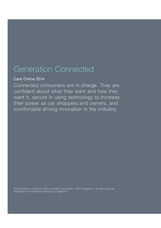 The information contained in this document is proprietary. ©2014 Capgemini. All rights reserved.
Rightshore®
is a trademark belonging to Capgemini.
Generation Connected
Cars Online 2014
Connected consumers are in charge. They are
confident about what they want and how they
want it, secure in using technology to increase
their power as car shoppers and owners, and
comfortable driving innovation in the industry.
 