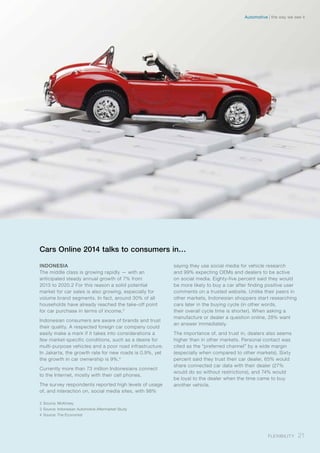 Cars Online 2014 talks to consumers in…
INDONESIA
The middle class is growing rapidly — with an
anticipated steady annual growth of 7% from
2013 to 2020.2 For this reason a solid potential
market for car sales is also growing, especially for
volume brand segments. In fact, around 30% of all
households have already reached the take-off point
for car purchase in terms of income.3
Indonesian consumers are aware of brands and trust
their quality. A respected foreign car company could
easily make a mark if it takes into considerations a
few market-specific conditions, such as a desire for
multi-purpose vehicles and a poor road infrastructure.
In Jakarta, the growth rate for new roads is 0.9%, yet
the growth in car ownership is 9%.4
Currently more than 73 million Indonesians connect
to the Internet, mostly with their cell phones.
The survey respondents reported high levels of usage
of, and interaction on, social media sites, with 98%
saying they use social media for vehicle research
and 99% expecting OEMs and dealers to be active
on social media. Eighty-five percent said they would
be more likely to buy a car after finding positive user
comments on a trusted website. Unlike their peers in
other markets, Indonesian shoppers start researching
cars later in the buying cycle (in other words,
their overall cycle time is shorter). When asking a
manufacture or dealer a question online, 28% want
an answer immediately.
The importance of, and trust in, dealers also seems
higher than in other markets. Personal contact was
cited as the “preferred channel” by a wide margin
(especially when compared to other markets). Sixty
percent said they trust their car dealer, 65% would
share connected car data with their dealer (27%
would do so without restrictions), and 74% would
be loyal to the dealer when the time came to buy
another vehicle.
2	Source: McKinsey
3	Source: Indonesian Automotive Aftermarket Study
4	Source: The Economist
21Flexibility
the way we see itAutomotive
 