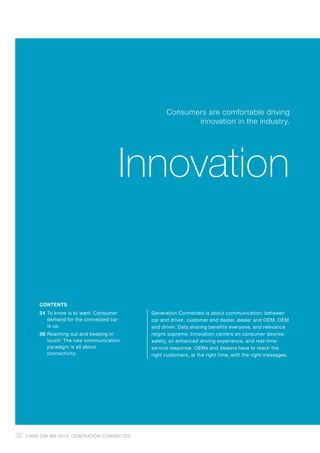 34	To know is to want: Consumer
demand for the connected car
is up.
38	Reaching out and keeping in
touch: The new communication
paradigm is all about
connectivity.
Generation Connected is about communication: between
car and driver, customer and dealer, dealer and OEM, OEM
and driver. Data sharing benefits everyone, and relevance
reigns supreme. Innovation centers on consumer desires:
safety, an enhanced driving experience, and real-time
service response. OEMs and dealers have to reach the
right customers, at the right time, with the right messages.
Consumers are comfortable driving
innovation in the industry.
Innovation
CONTENTS
32 CARS ONLINE 2014: GENERATION CONNECTED
 