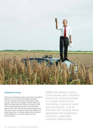 OWNERSHIP PHASE
Once the car shopper becomes a car owner, the preferred
method of communication with OEMs and dealers
is email, especially among the 50+ generation, while
younger consumers are stronger on social media sites,
apps, and owner platforms. Seventy-six percent of the
survey respondents said they want a reminder when
service is due, 64% want to receive seasonal offers and
78% want to post a complaint if they’re not satisfied. For
these interactions, the Internet (whether the company’s,
a personalized site, or a social media site) is the
favored channel.
OEMs and dealers need to
communicate with customers
during the ownership phase
to increase revenue from
the selling of services, parts
and accessories. Just as
important are building brand
awareness and developing
long-term, sustainable
customer relationships.
40 CARS ONLINE 2014: GENERATION CONNECTED
 