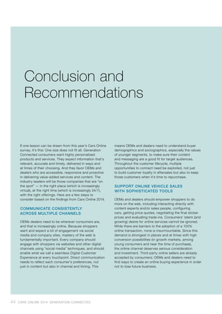 If one lesson can be drawn from this year’s Cars Online
survey, it’s this: One size does not fit all. Generation
Connected consumers want highly personalized
products and services. They expect information that’s
relevant, accurate and timely, delivered in ways and
at times of their choosing. And they favor OEMs and
dealers who are accessible, responsive and proactive
in delivering value-added services and content. The
industry leaders will be those companies that are “on
the spot” — in the right place (which is increasingly
virtual), at the right time (which is increasingly 24/7),
with the right offerings. Here are a few steps to
consider based on the findings from Cars Online 2014.
COMMUNICATE CONSISTENTLY
ACROSS MULTIPLE CHANNELS
OEMs dealers need to be wherever consumers are,
and that is increasingly online. Because shoppers
want and expect a lot of engagement via social
media and company sites, mastery of the web is
fundamentally important. Every company should
engage with shoppers via websites and other digital
channels using “social media” techniques, and should
enable what we call a seamless Digital Customer
Experience at every touchpoint. Direct communication
needs to reflect each consumer’s preferences, not
just in content but also in channel and timing. This
means OEMs and dealers need to understand buyer
demographics and sociographics, especially the values
of younger segments, to make sure their content
and messaging are a good fit for target audiences.
Throughout the customer lifecycle, multiple
opportunities to connect need be exploited, not just
to build customer loyalty in aftersales but also to keep
those customers when it’s time to repurchase.
SUPPORT ONLINE VEHICLE SALES
WITH SOPHISTICATED TOOLS
OEMs and dealers should empower shoppers to do
more on the web, including interacting directly with
content experts and/or sales people, configuring
cars, getting price quotes, negotiating the final sticker
prices and evaluating trade-ins. Consumers’ latent (and
growing) desire for online services cannot be ignored.
While there are barriers to the adoption of a 100%
online transaction, none is insurmountable. Since this
demand is strongest in places and at times with high
conversion possibilities (in growth markets, among
young consumers and near the time of purchase),
the online channel deserves serious consideration
and investment. Third-party online sellers are already
accepted by consumers; OEMs and dealers need to
find ways to create an online buying experience in order
not to lose future business.
Conclusion and
Recommendations
44 CARS ONLINE 2014: GENERATION CONNECTED
 