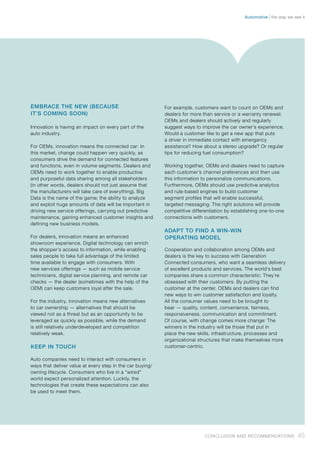 EMBRACE THE NEW (BECAUSE
IT’S COMING SOON)
Innovation is having an impact on every part of the
auto industry.
For OEMs, innovation means the connected car: In
this market, change could happen very quickly, as
consumers drive the demand for connected features
and functions, even in volume segments. Dealers and
OEMs need to work together to enable productive
and purposeful data sharing among all stakeholders
(in other words, dealers should not just assume that
the manufacturers will take care of everything). Big
Data is the name of the game; the ability to analyze
and exploit huge amounts of data will be important in
driving new service offerings, carrying out predictive
maintenance, gaining enhanced customer insights and
defining new business models.
For dealers, innovation means an enhanced
showroom experience. Digital technology can enrich
the shopper’s access to information, while enabling
sales people to take full advantage of the limited
time available to engage with consumers. With
new services offerings — such as mobile service
technicians, digital service planning, and remote car
checks — the dealer (sometimes with the help of the
OEM) can keep customers loyal after the sale.
For the industry, innovation means new alternatives
to car ownership — alternatives that should be
viewed not as a threat but as an opportunity to be
leveraged as quickly as possible, while the demand
is still relatively underdeveloped and competition
relatively weak.
KEEP IN TOUCH
Auto companies need to interact with consumers in
ways that deliver value at every step in the car buying/
owning lifecycle. Consumers who live in a “wired”
world expect personalized attention. Luckily, the
technologies that create these expectations can also
be used to meet them.
For example, customers want to count on OEMs and
dealers for more than service or a warranty renewal:
OEMs and dealers should actively and regularly
suggest ways to improve the car owner’s experience.
Would a customer like to get a new app that puts
a driver in immediate contact with emergency
assistance? How about a stereo upgrade? Or regular
tips for reducing fuel consumption?
Working together, OEMs and dealers need to capture
each customer’s channel preferences and then use
this information to personalize communications.
Furthermore, OEMs should use predictive analytics
and rule-based engines to build customer
segment profiles that will enable successful,
targeted messaging. The right solutions will provide
competitive differentiation by establishing one-to-one
connections with customers.
ADAPT TO FIND A WIN-WIN
OPERATING MODEL
Cooperation and collaboration among OEMs and
dealers is the key to success with Generation
Connected consumers, who want a seamless delivery
of excellent products and services. The world’s best
companies share a common characteristic: They’re
obsessed with their customers. By putting the
customer at the center, OEMs and dealers can find
new ways to win customer satisfaction and loyalty.
All the consumer values need to be brought to
bear — quality, content, convenience, fairness,
responsiveness, communication and commitment.
Of course, with change comes more change: The
winners in the industry will be those that put in
place the new skills, infrastructure, processes and
organizational structures that make themselves more
customer-centric.
45Conclusion and Recommendations
the way we see itAutomotive
 