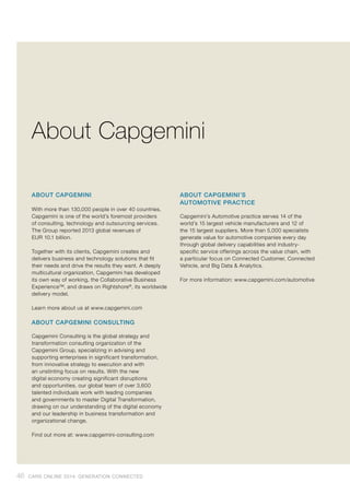 ABOUT CAPGEMINI
With more than 130,000 people in over 40 countries,
Capgemini is one of the world’s foremost providers
of consulting, technology and outsourcing services.
The Group reported 2013 global revenues of
EUR 10.1 billion.
Together with its clients, Capgemini creates and
delivers business and technology solutions that fit
their needs and drive the results they want. A deeply
multicultural organization, Capgemini has developed
its own way of working, the Collaborative Business
Experience™, and draws on Rightshore®
, its worldwide
delivery model.
Learn more about us at www.capgemini.com
ABOUT CAPGEMINI CONSULTING
Capgemini Consulting is the global strategy and
transformation consulting organization of the
Capgemini Group, specializing in advising and
supporting enterprises in significant transformation,
from innovative strategy to execution and with
an unstinting focus on results. With the new
digital economy creating significant disruptions
and opportunities, our global team of over 3,600
talented individuals work with leading companies
and governments to master Digital Transformation,
drawing on our understanding of the digital economy
and our leadership in business transformation and
organizational change.
Find out more at: www.capgemini-consulting.com
ABOUT CAPGEMINI’S
AUTOMOTIVE PRACTICE
Capgemini’s Automotive practice serves 14 of the
world’s 15 largest vehicle manufacturers and 12 of
the 15 largest suppliers. More than 5,000 specialists
generate value for automotive companies every day
through global delivery capabilities and industry-
specific service offerings across the value chain, with
a particular focus on Connected Customer, Connected
Vehicle, and Big Data & Analytics.
For more information: www.capgemini.com/automotive
About Capgemini
46 CARS ONLINE 2014: GENERATION CONNECTED
 