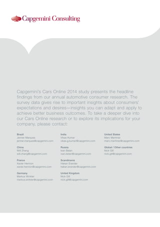 Capgemini’s Cars Online 2014 study presents the headline
findings from our annual automotive consumer research. The
survey data gives rise to important insights about consumers’
expectations and desires—insights you can adapt and apply to
achieve better business outcomes. To take a deeper dive into
our Cars Online research or to explore its implications for your
company, please contact:
Brazil
Jenner Marques
jenner.marques@capgemini.com
China
Will Zhang
will.zhang@capgemini.com
France
Xavier Henrion
xavier.henrion@capgemini.com
Germany
Markus Winkler
markus.winkler@capgemini.com
India
Vikas Kumar
vikas.g.kumar@capgemini.com
Russia
Ivan Belan
ivan.belan@capgemini.com
Scandinavia
Hakan Erander
hakan.erander@capgemini.com
United Kingdom
Nick Gill
nick.gill@capgemini.com
United States
Marc Martinez
marc.martinez@capgemini.com
Global / Other countries
Nick Gill
nick.gill@capgemini.com
 