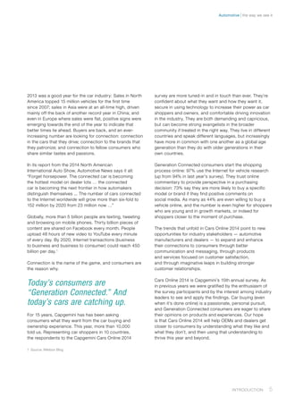 2013 was a good year for the car industry: Sales in North
America topped 15 million vehicles for the first time
since 2007; sales in Asia were at an all-time high, driven
mainly off the back of another record year in China; and
even in Europe where sales were flat, positive signs were
emerging towards the end of the year to indicate that
better times lie ahead. Buyers are back, and an ever-
increasing number are looking for connection: connection
in the cars that they drive; connection to the brands that
they patronize; and connection to fellow consumers who
share similar tastes and passions.
In its report from the 2014 North American
International Auto Show, Automotive News says it all:
“Forget horsepower. The connected car is becoming
the hottest model on dealer lots … the connected
car is becoming the next frontier in how automakers
distinguish themselves ... The number of cars connected
to the Internet worldwide will grow more than six-fold to
152 million by 2020 from 23 million now …”
Globally, more than 5 billion people are texting, tweeting
and browsing on mobile phones. Thirty billion pieces of
content are shared on Facebook every month. People
upload 48 hours of new video to YouTube every minute
of every day. By 2020, Internet transactions (business
to business and business to consumer) could reach 450
billion per day.1
Connection is the name of the game, and consumers are
the reason why.
Today’s consumers are
“Generation Connected.” And
today’s cars are catching up.
For 15 years, Capgemini has has been asking
consumers what they want from the car buying and
ownership experience. This year, more than 10,000
told us. Representing car shoppers in 10 countries,
the respondents to the Capgemini Cars Online 2014
1	 Source: Wikibon Blog
survey are more tuned-in and in touch than ever. They’re
confident about what they want and how they want it,
secure in using technology to increase their power as car
shoppers and owners, and comfortable driving innovation
in the industry. They are both demanding and capricious,
but can become strong evangelists in the broader
community if treated in the right way. They live in different
countries and speak different languages, but increasingly
have more in common with one another as a global age
generation than they do with older generations in their
own countries.
Generation Connected consumers start the shopping
process online: 97% use the Internet for vehicle research
(up from 94% in last year’s survey). They trust online
commentary to provide perspective in a purchasing
decision: 73% say they are more likely to buy a specific
model or brand if they find positive comments on
social media. As many as 44% are even willing to buy a
vehicle online, and the number is even higher for shoppers
who are young and in growth markets, or indeed for
shoppers closer to the moment of purchase.
The trends that unfold in Cars Online 2014 point to new
opportunities for industry stakeholders — automotive
manufacturers and dealers — to expand and enhance
their connections to consumers through better
communication and messaging, through products
and services focused on customer satisfaction,
and through imaginative leaps in building stronger
customer relationships.
Cars Online 2014 is Capgemini’s 15th annual survey. As
in previous years we were gratified by the enthusiasm of
the survey participants and by the interest among industry
leaders to see and apply the findings. Car buying (even
when it’s done online) is a passionate, personal pursuit,
and Generation Connected consumers are eager to share
their opinions on products and experiences. Our hope
is that Cars Online 2014 will help OEMs and dealers get
closer to consumers by understanding what they like and
what they don’t, and then using that understanding to
thrive this year and beyond.
5Introduction﻿
the way we see itAutomotive
 