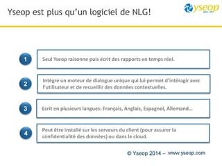 Yseop est plus qu’un logiciel de NLG!
1
4
3
2
Seul Yseop raisonne puis écrit des rapports en temps réel.
Intègre un moteur de dialogue unique qui lui permet d’intéragir avec
l’utilisateur et de recueillir des données contextuelles.
Ecrit en plusieurs langues: Français, Anglais, Espagnol, Allemand…
Peut être installé sur les serveurs du client (pour assurer la
confidentialité des données) ou dans le cloud.
 