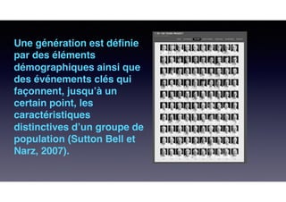 Une génération est déﬁnie
par des éléments
démographiques ainsi que
des événements clés qui
façonnent, jusqu’à un
certain point, les
caractéristiques
distinctives d’un groupe de
population (Sutton Bell et
Narz, 2007).
 