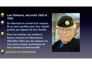 Les Vétérans, nés entre 1922 et
1943.
Ils valorisent le travail et le respect.
Ils se sont sacriﬁés pour leur emploi
parfois aux dépens de leur famille.
Pour les motiver, les meilleurs
leviers seraient les félicitations
ofﬁcielles telles que des plaques ou
tout autre moyen symbolique de
leur réussite professionnelle.
(SOURCE B.CHAMINADE)
 