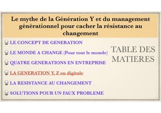 TABLE DES
MATIERES
LE CONCEPT DE GENERATION
LE MONDE A CHANGE (Pour tout le monde)
QUATRE GENERATIONS EN ENTREPRISE
LA GENERATION Y, Z ou digitale
LA RESISTANCE AU CHANGEMENT
SOLUTIONS POUR UN FAUX PROBLEME
Le mythe de la Génération Y et du management
générationnel pour cacher la résistance au
changement
 