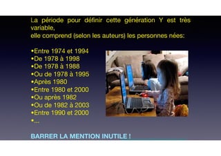 La période pour déﬁnir cette génération Y est très
variable, 

elle comprend (selon les auteurs) les personnes nées:

•Entre 1974 et 1994 

•De 1978 à 1998 

•De 1978 à 1988

•Ou de 1978 à 1995

•Après 1980 

•Entre 1980 et 2000

•Ou après 1982

•Ou de 1982 à 2003

•Entre 1990 et 2000

•...

BARRER LA MENTION INUTILE !http://funnyscrapcodes.blogspot.com/2009/10/embed-code-funny-stuff-funny-scraps.html
 