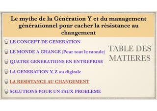 TABLE DES
MATIERES
LE CONCEPT DE GENERATION
LE MONDE A CHANGE (Pour tout le monde)
QUATRE GENERATIONS EN ENTREPRISE
LA GENERATION Y, Z ou digitale
LA RESISTANCE AU CHANGEMENT
SOLUTIONS POUR UN FAUX PROBLEME
Le mythe de la Génération Y et du management
générationnel pour cacher la résistance au
changement
 