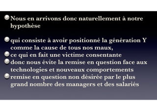 Nous en arrivons donc naturellement à notre
hypothèse
qui consiste à avoir positionné la génération Y
comme la cause de tous nos maux,
ce qui en fait une victime consentante
donc nous évite la remise en question face aux
technologies et nouveaux comportements
remise en question non désirée par le plus
grand nombre des managers et des salariés
 