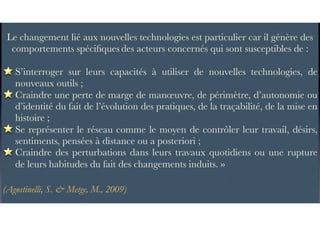 Le changement lié aux nouvelles technologies est particulier car il génère des
comportements spéciﬁques des acteurs concernés qui sont susceptibles de :
S’interroger sur leurs capacités à utiliser de nouvelles technologies, de
nouveaux outils ;
Craindre une perte de marge de manœuvre, de périmètre, d’autonomie ou
d’identité du fait de l’évolution des pratiques, de la traçabilité, de la mise en
histoire ;
Se représenter le réseau comme le moyen de contrôler leur travail, désirs,
sentiments, pensées à distance ou a posteriori ;
Craindre des perturbations dans leurs travaux quotidiens ou une rupture
de leurs habitudes du fait des changements induits. »
(Agostinelli, S. & Metge, M., 2009)
 