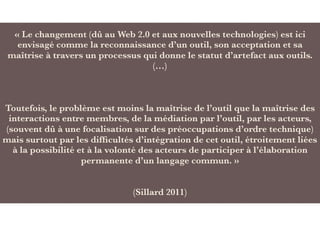 « Le changement (dû au Web 2.0 et aux nouvelles technologies) est ici
envisagé comme la reconnaissance d’un outil, son acceptation et sa
maîtrise à travers un processus qui donne le statut d’artefact aux outils.
(…)
Toutefois, le problème est moins la maîtrise de l’outil que la maîtrise des
interactions entre membres, de la médiation par l’outil, par les acteurs,
(souvent dû à une focalisation sur des préoccupations d’ordre technique)
mais surtout par les difﬁcultés d’intégration de cet outil, étroitement liées
à la possibilité et à la volonté des acteurs de participer à l’élaboration
permanente d’un langage commun. »
(Sillard 2011)
 