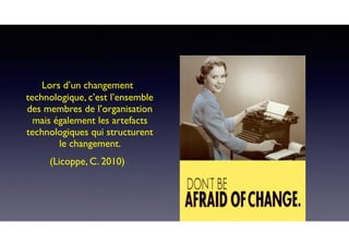 Lors d’un changement
technologique, c’est l’ensemble
des membres de l’organisation
mais également les artefacts
technologiques qui structurent
le changement.
(Licoppe, C. 2010)
 