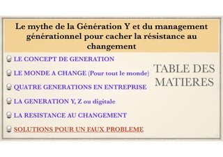 TABLE DES
MATIERES
LE CONCEPT DE GENERATION
LE MONDE A CHANGE (Pour tout le monde)
QUATRE GENERATIONS EN ENTREPRISE
LA GENERATION Y, Z ou digitale
LA RESISTANCE AU CHANGEMENT
SOLUTIONS POUR UN FAUX PROBLEME
Le mythe de la Génération Y et du management
générationnel pour cacher la résistance au
changement
 