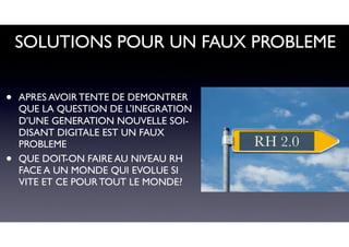 SOLUTIONS POUR UN FAUX PROBLEME
• APRES AVOIR TENTE DE DEMONTRER
QUE LA QUESTION DE L’INEGRATION
D’UNE GENERATION NOUVELLE SOI-
DISANT DIGITALE EST UN FAUX
PROBLEME
• QUE DOIT-ON FAIRE AU NIVEAU RH
FACE A UN MONDE QUI EVOLUE SI
VITE ET CE POUR TOUT LE MONDE?
RH 2.0
 