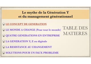 TABLE DES
MATIERES
LE CONCEPT DE GENERATION
LE MONDE A CHANGE (Pour tout le monde)
QUATRE GENERATIONS EN ENTREPRISE
LA GENERATION Y, Z ou digitale
LA RESISTANCE AU CHANGEMENT
SOLUTIONS POUR UN FAUX PROBLEME
Le mythe de la Génération Y
et du management générationnel
 