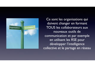 Ce sont les organisations qui
doivent changer en formant
TOUS les collaborateurs aux
nouveaux outils de
communication et par exemple
en utilisant les RSE pour
développer l’intelligence
collective et le partage en réseau
 