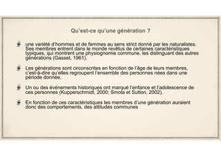 Qu’est-ce qu’une génération ?
une variété d’hommes et de femmes au sens strict donné par les naturalistes.
Ses membres entrent dans le monde revêtus de certaines caractéristiques
typiques, qui montrent une physiognomie commune, les distinguant des autres
générations (Gasset, 1961).
Les générations sont circonscrites en fonction de l’âge de leurs membres,
c’est-à-dire qu’elles regroupent l’ensemble des personnes nées dans une
période donnée.
Un ou des événements historiques ont marqué l’enfance et l’adolescence de
ces personnes (Kupperschmidt, 2000; Smola et Sutton, 2002).
En fonction de ces caractéristiques les membres d’une génération auraient
donc des comportements, des attitudes communes
 