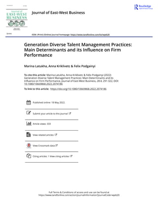 Full Terms & Conditions of access and use can be found at
https://www.tandfonline.com/action/journalInformation?journalCode=wjeb20
Journal of East-West Business
ISSN: (Print) (Online) Journal homepage: https://www.tandfonline.com/loi/wjeb20
Generation Diverse Talent Management Practices:
Main Determinants and its Influence on Firm
Performance
Marina Latukha, Anna Kriklivetc & Felix Podgainyi
To cite this article: Marina Latukha, Anna Kriklivetc & Felix Podgainyi (2022)
Generation Diverse Talent Management Practices: Main Determinants and its
Influence on Firm Performance, Journal of East-West Business, 28:4, 291-322, DOI:
10.1080/10669868.2022.2074186
To link to this article: https://doi.org/10.1080/10669868.2022.2074186
Published online: 18 May 2022.
Submit your article to this journal
Article views: 333
View related articles
View Crossmark data
Citing articles: 1 View citing articles
 
