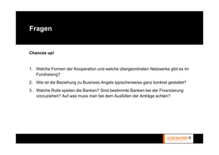 Fragen


Chances up!


1. Welche Formen der Kooperation und welche übergeordneten Netzwerke gibt es im
   Fundraising?
2. Wie ist die Beziehung zu Business Angels typischerweise ganz konkret gestaltet?
3. Welche Rolle spielen die Banken? Sind bestimmte Banken bei der Finanzierung
   vorzuziehen? Auf was muss man bei dem Ausfüllen der Anträge achten?
 