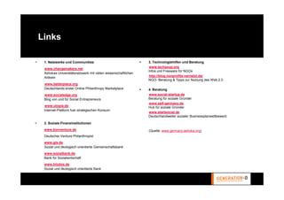 Links

 1. Netzwerke und Communities                                 3. Technologiehilfen und Beratung
                                                              www.techsoup.org
 www.changemakers.net
                                                              Infos und Freeware für NGOs
 Ashokas Univeristätsnetzwerk mit vielen wissenschaftlichen
                                                              http://blog.nonprofits-vernetzt.de/
 Artikeln
                                                              NGO- Beratung & Tipps zur Nutzung des Web 2.0
 www.betterplace.org
 Deutschlands erster Online Philanthropy Marketplace          4. Beratung
 www.socialedge.org                                           www.social-startup.de
 Blog von und für Social Entrepreneurs                        Beratung für soziale Gründer
                                                              www.self-germany.de
 www.utopia.de                                                Hub für soziale Gründer
 Internet-Platform fuer strategischen Konsum
                                                              www.startsocial.de
                                                              Deutschlandweiter sozialer Businessplanwettbewerb

 2. Soziale Finanzinstitutionen
 www.bonventure.de                                            (Quelle: www.germany.ashoka.org)
 Deutscher Venture Philanthropist
 www.gls.de
 Sozial und ökologisch orientierte Gemeinschaftsbank
 www.sozialbank.de
 Bank für Sozialwirtschaft
 www.triodos.de
 Sozial und ökologisch orientierte Bank
 