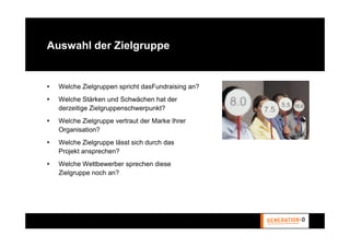 Auswahl der Zielgruppe


  Welche Zielgruppen spricht dasFundraising an?
  Welche Stärken und Schwächen hat der
  derzeitige Zielgruppenschwerpunkt?
  Welche Zielgruppe vertraut der Marke Ihrer
  Organisation?
  Welche Zielgruppe lässt sich durch das
  Projekt ansprechen?
  Welche Wettbewerber sprechen diese
  Zielgruppe noch an?
 