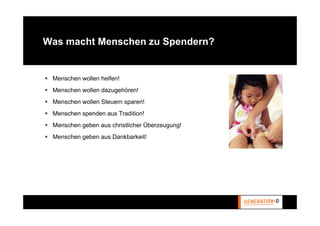 Was macht Menschen zu Spendern?


 Menschen wollen helfen!
 Menschen wollen dazugehören!
 Menschen wollen Steuern sparen!
 Menschen spenden aus Tradition!
 Menschen geben aus christlicher Überzeugung!
 Menschen geben aus Dankbarkeit!
 