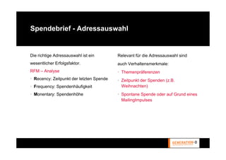 Spendebrief - Adressauswahl


Die richtige Adressauswahl ist ein        Relevant für die Adressauswahl sind
wesentlicher Erfolgsfaktor.               auch Verhaltensmerkmale:
RFM – Analyse                             • Themenpräferenzen
• Recency: Zeitpunkt der letzten Spende   • Zeitpunkt der Spenden (z.B.
• Frequency: Spendenhäufigkeit              Weihnachten)
• Monentary: Spendenhöhe                  • Spontane Spende oder auf Grund eines
                                            MailingImpulses
 