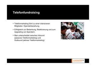 Telefonfundraising


 Telefonmarketing führt zu einer intensiveren
 Mitglieder-/ Spenderbeziehung.
 Erfolgreich zur Bedankung, Reaktivierung und zum
 Upgrading von Spendern.
 Man unterscheidet zwischen Inbound
 (passives Telefonmarketing) und
 Outbound (aktives Telefonmarketing).
 