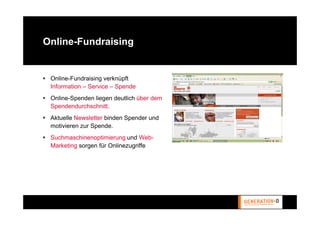 Online-Fundraising


 Online-Fundraising verknüpft
 Information – Service – Spende
 Online-Spenden liegen deutlich über dem
 Spendendurchschnitt.
 Aktuelle Newsletter binden Spender und
 motivieren zur Spende.
 Suchmaschinenoptimierung und Web-
 Marketing sorgen für Onlinezugriffe
 